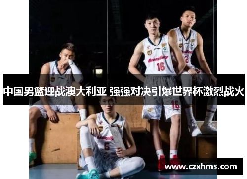 中国男篮迎战澳大利亚 强强对决引爆世界杯激烈战火